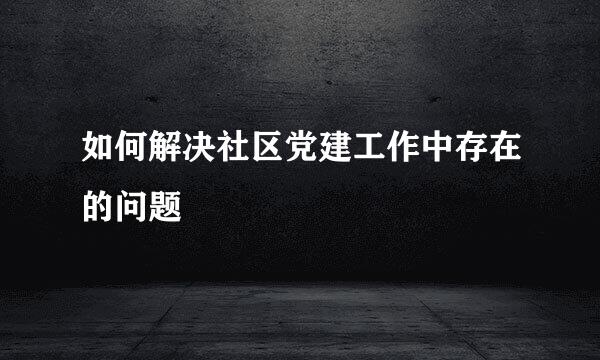 如何解决社区党建工作中存在的问题