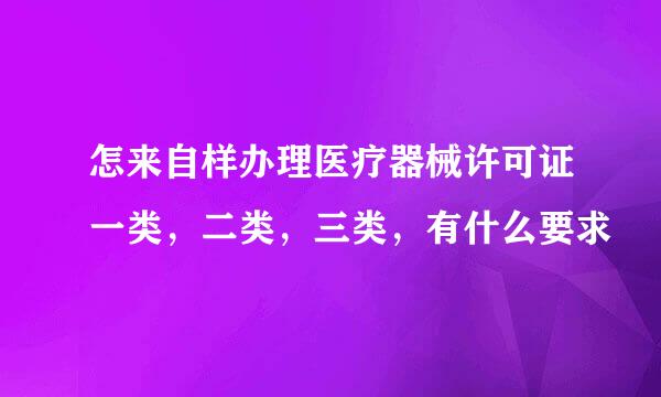 怎来自样办理医疗器械许可证一类，二类，三类，有什么要求