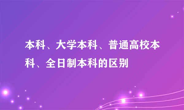 本科、大学本科、普通高校本科、全日制本科的区别