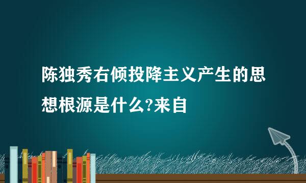 陈独秀右倾投降主义产生的思想根源是什么?来自