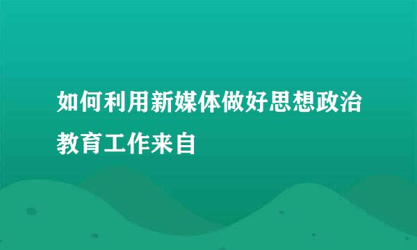 如何利用新媒体做好思想政治教育工作来自