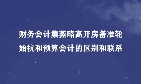 财务会计集蒸略高开房备准轮始抗和预算会计的区别和联系