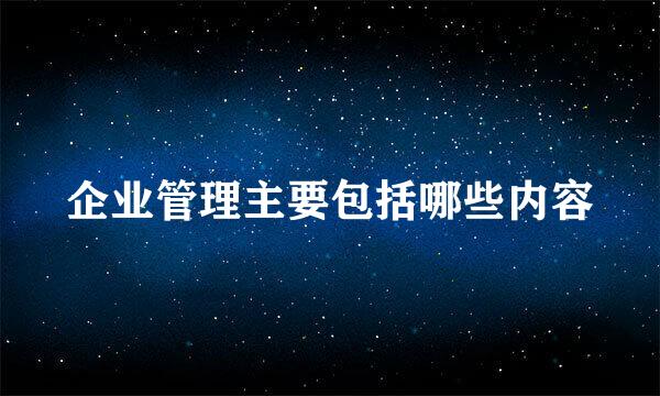 企业管理主要包括哪些内容