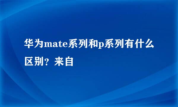 华为mate系列和p系列有什么区别？来自