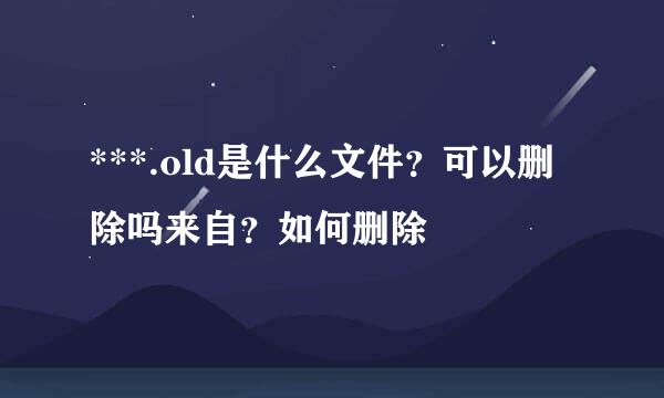 ***.old是什么文件？可以删除吗来自？如何删除