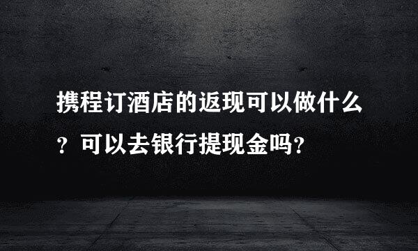 携程订酒店的返现可以做什么？可以去银行提现金吗？