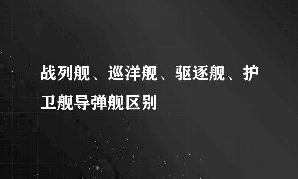 战列舰、巡洋舰、驱逐舰、护卫舰导弹舰区别