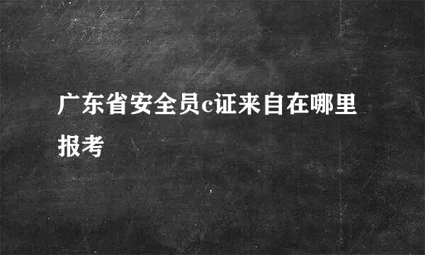 广东省安全员c证来自在哪里报考