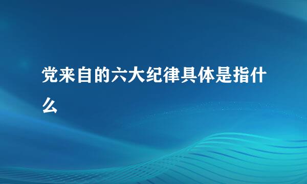 党来自的六大纪律具体是指什么