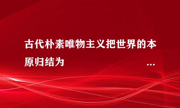 古代朴素唯物主义把世界的本原归结为                                           .际当住城..