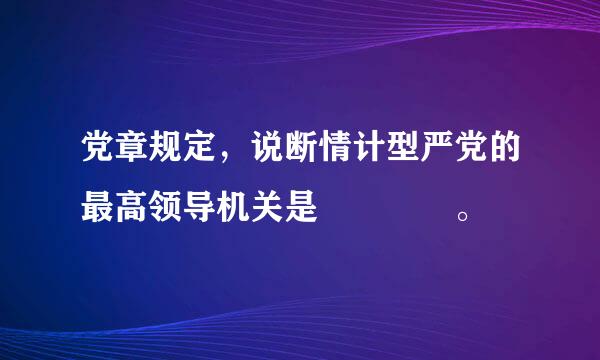 党章规定，说断情计型严党的最高领导机关是    。