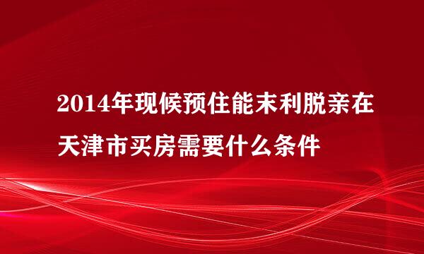 2014年现候预住能末利脱亲在天津市买房需要什么条件