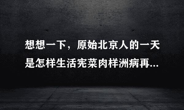 想想一下，原始北京人的一天是怎样生活宪菜肉样洲病再难复的?