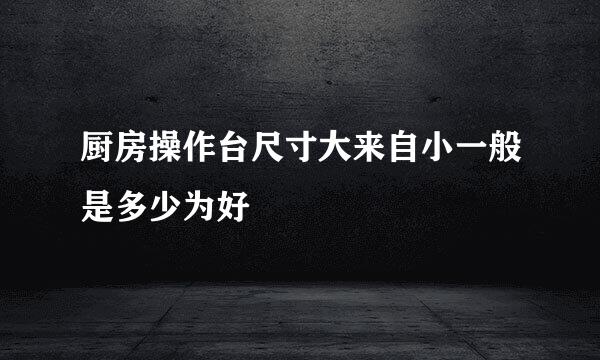 厨房操作台尺寸大来自小一般是多少为好