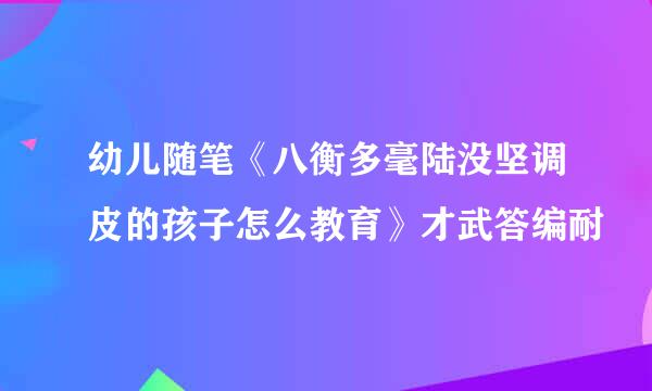 幼儿随笔《八衡多毫陆没坚调皮的孩子怎么教育》才武答编耐