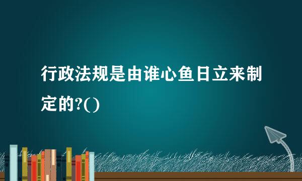 行政法规是由谁心鱼日立来制定的?()