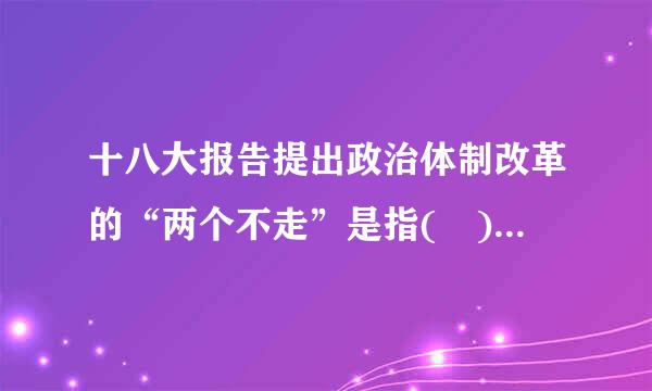 十八大报告提出政治体制改革的“两个不走”是指( )。A.不走投敌卖国的错路B.不走免而开刘弦封闭僵化的老路C.不来自走大国强权的死路D...