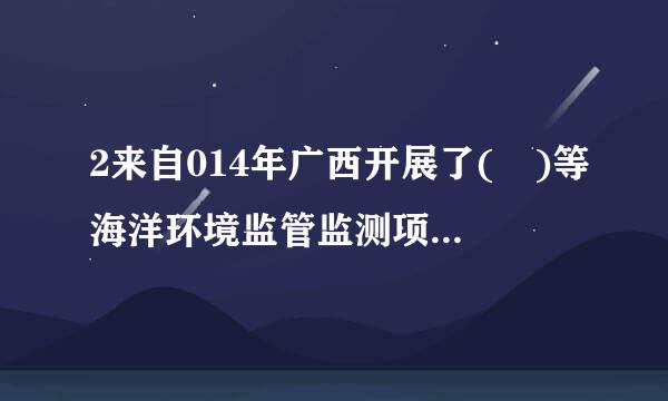 2来自014年广西开展了( )等海洋环境监管监测项目。A.陆源入海排污口及其邻近海域监测B.海洋垃圾监测C.江河入海污染物总...