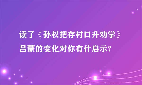 读了《孙权把存村口升劝学》吕蒙的变化对你有什启示?