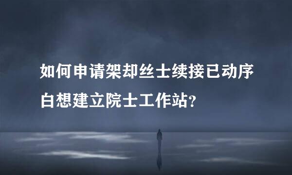 如何申请架却丝士续接已动序白想建立院士工作站？