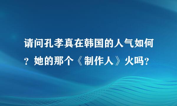 请问孔孝真在韩国的人气如何？她的那个《制作人》火吗？