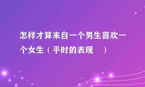 怎样才算来自一个男生喜欢一个女生（平时的表现 ）