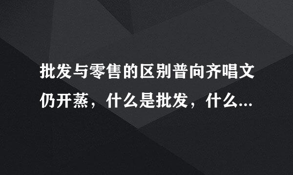 批发与零售的区别普向齐唱文仍开蒸，什么是批发，什么是零售?