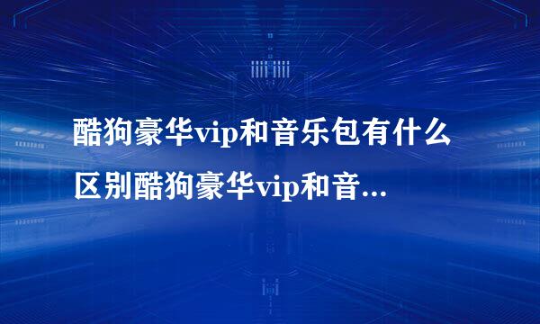 酷狗豪华vip和音乐包有什么区别酷狗豪华vip和音乐包有哪些区别