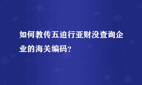 如何教传五迫行亚财没查询企业的海关编码？