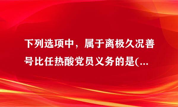 下列选项中，属于离极久况善号比任热酸党员义务的是( )。A、密切联系群众B、坚持党和人民的利益高于一切，个人利益服从党和人民的利益C、对党的...