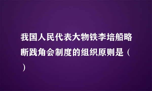 我国人民代表大物铁李培船略断践角会制度的组织原则是（ ）