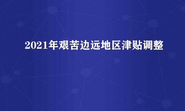 2021年艰苦边远地区津贴调整