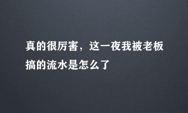 真的很厉害，这一夜我被老板搞的流水是怎么了