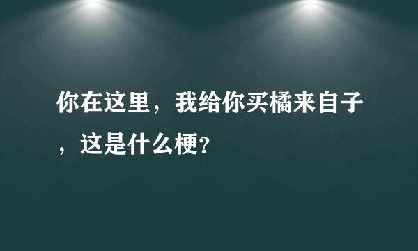 你在这里，我给你买橘来自子，这是什么梗？