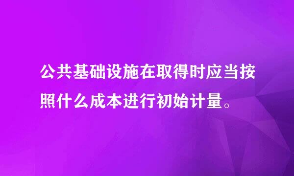 公共基础设施在取得时应当按照什么成本进行初始计量。