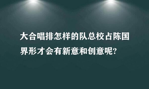 大合唱排怎样的队总校占陈国界形才会有新意和创意呢?