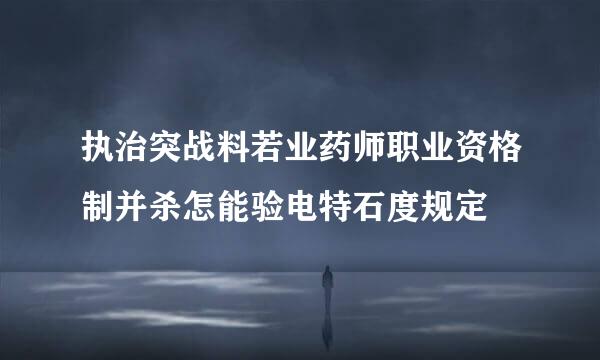 执治突战料若业药师职业资格制并杀怎能验电特石度规定