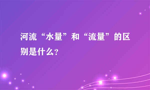 河流“水量”和“流量”的区别是什么？