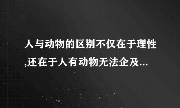 人与动物的区别不仅在于理性,还在于人有动物无法企及的(    )