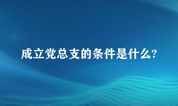 成立党总支的条件是什么?