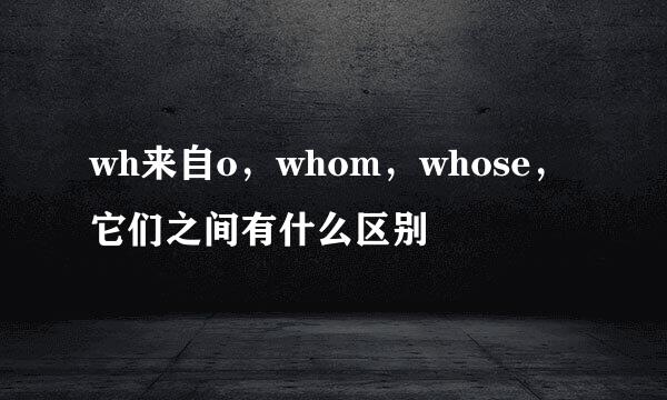 wh来自o，whom，whose，它们之间有什么区别