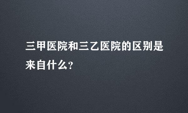 三甲医院和三乙医院的区别是来自什么？