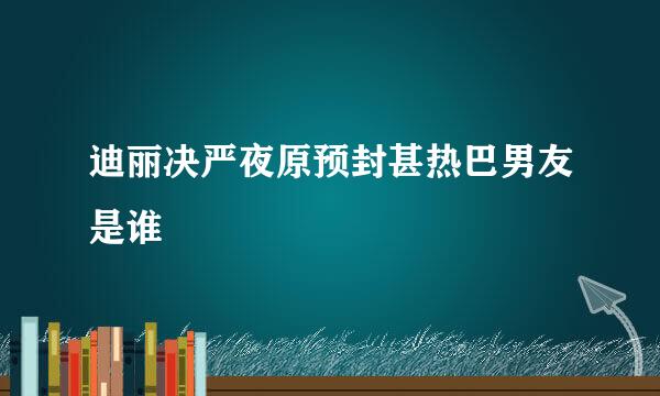 迪丽决严夜原预封甚热巴男友是谁