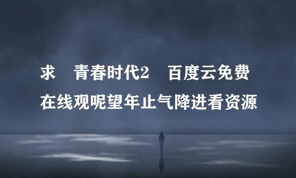 求 青春时代2 百度云免费在线观呢望年止气降进看资源