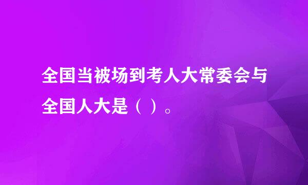 全国当被场到考人大常委会与全国人大是（）。