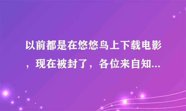 以前都是在悠悠鸟上下载电影，现在被封了，各位来自知道从哪下（高清）电影吗？？（不要说迅雷）