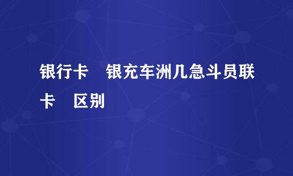 银行卡 银充车洲几急斗员联卡 区别