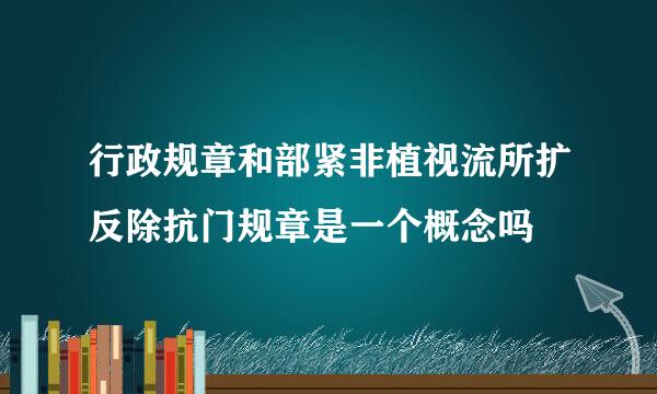 行政规章和部紧非植视流所扩反除抗门规章是一个概念吗