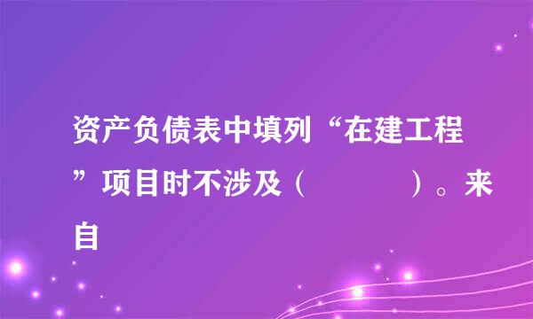 资产负债表中填列“在建工程”项目时不涉及（   ）。来自