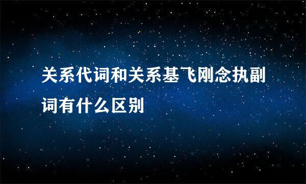 关系代词和关系基飞刚念执副词有什么区别